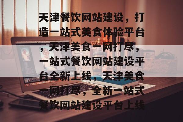 天津餐饮网站建设，打造一站式美食体验平台，天津美食一网打尽，一站式餐饮网站建设平台全新上线，天津美食一网打尽，全新一站式餐饮网站建设平台上线