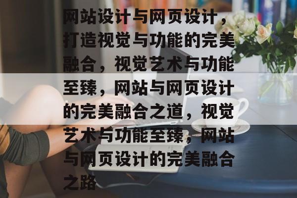 网站设计与网页设计，打造视觉与功能的完美融合，视觉艺术与功能至臻，网站与网页设计的完美融合之道，视觉艺术与功能至臻，网站与网页设计的完美融合之路