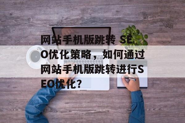 网站手机版跳转 SEO优化策略，如何通过网站手机版跳转进行SEO优化？