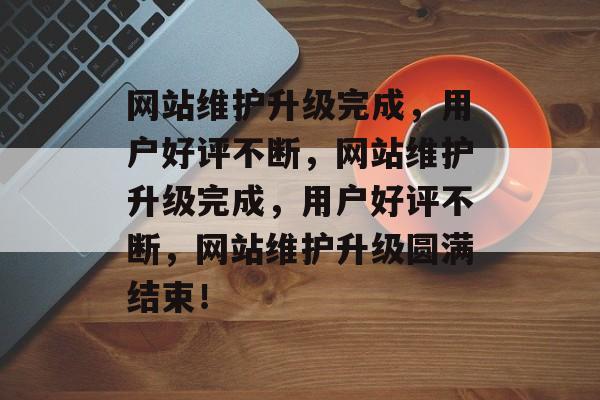 网站维护升级完成，用户好评不断，网站维护升级完成，用户好评不断，网站维护升级圆满结束！