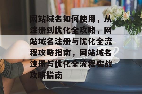 网站域名如何使用，从注册到优化全攻略，网站域名注册与优化全流程攻略指南，网站域名注册与优化全流程实战攻略指南