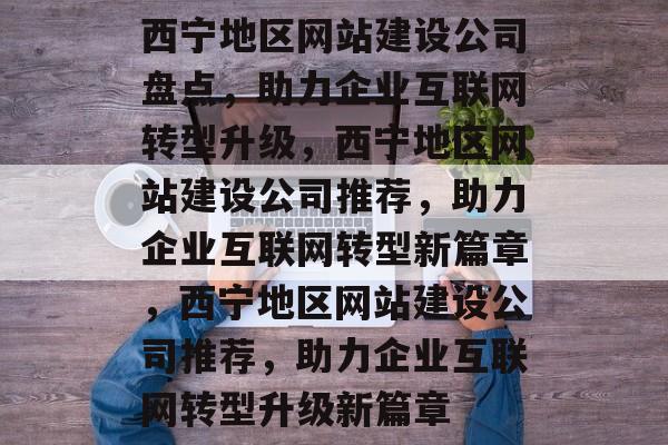 西宁地区网站建设公司盘点，助力企业互联网转型升级，西宁地区网站建设公司推荐，助力企业互联网转型新篇章，西宁地区网站建设公司推荐，助力企业互联网转型升级新篇章