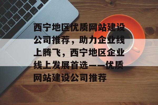 西宁地区优质网站建设公司推荐，助力企业线上腾飞，西宁地区企业线上发展首选——优质网站建设公司推荐