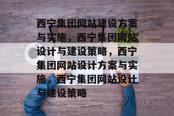 西宁集团网站建设方案与实施，西宁集团网站设计与建设策略，西宁集团网站设计方案与实施，西宁集团网站设计与建设策略
