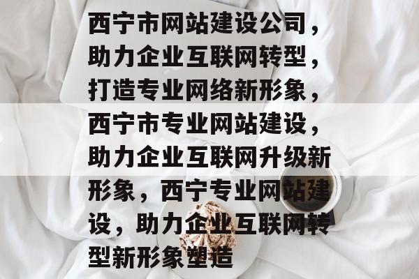 西宁市网站建设公司，助力企业互联网转型，打造专业网络新形象，西宁市专业网站建设，助力企业互联网升级新形象，西宁专业网站建设，助力企业互联网转型新形象塑造