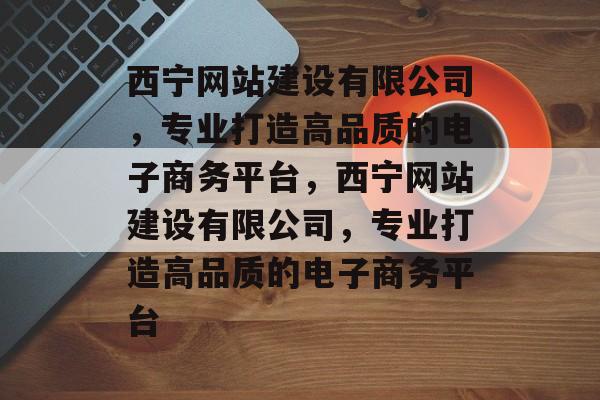 西宁网站建设有限公司，专业打造高品质的电子商务平台，西宁网站建设有限公司，专业打造高品质的电子商务平台