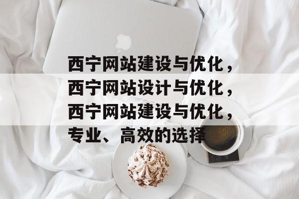 西宁网站建设与优化，西宁网站设计与优化，西宁网站建设与优化，专业、高效的选择