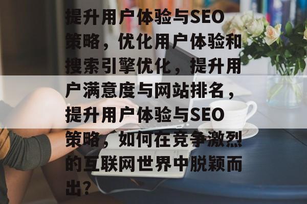 提升用户体验与SEO策略，优化用户体验和搜索引擎优化，提升用户满意度与网站排名，提升用户体验与SEO策略，如何在竞争激烈的互联网世界中脱颖而出？