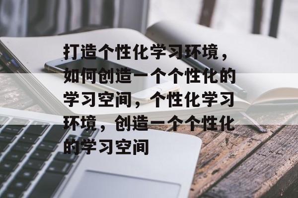 打造个性化学习环境，如何创造一个个性化的学习空间，个性化学习环境，创造一个个性化的学习空间