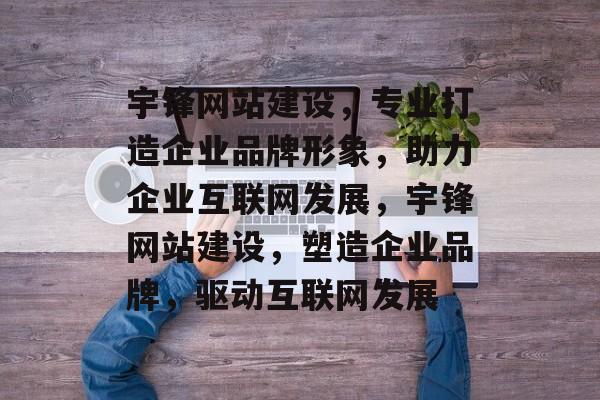 宇锋网站建设，专业打造企业品牌形象，助力企业互联网发展，宇锋网站建设，塑造企业品牌，驱动互联网发展