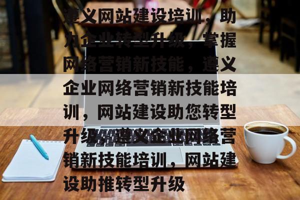 遵义网站建设培训，助力企业转型升级，掌握网络营销新技能，遵义企业网络营销新技能培训，网站建设助您转型升级，遵义企业网络营销新技能培训，网站建设助推转型升级