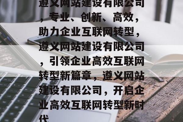 遵义网站建设有限公司，专业、创新、高效，助力企业互联网转型，遵义网站建设有限公司，引领企业高效互联网转型新篇章，遵义网站建设有限公司，开启企业高效互联网转型新时代