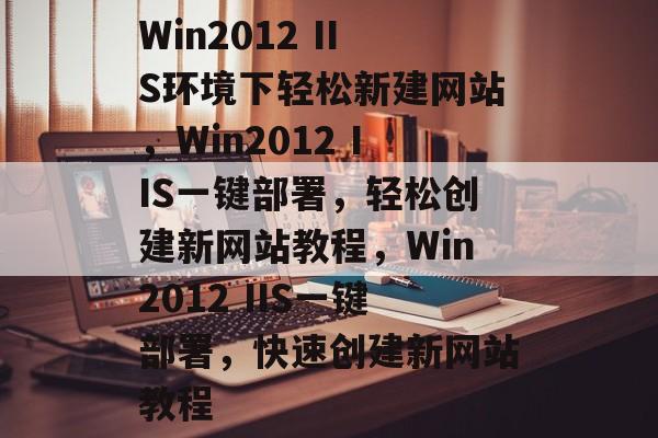 Win2012 IIS环境下轻松新建网站，Win2012 IIS一键部署，轻松创建新网站教程，Win2012 IIS一键部署，快速创建新网站教程