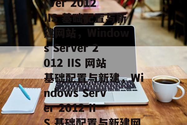 Windows Server 2012 IIS 基础配置与新建网站，Windows Server 2012 IIS 网站基础配置与新建，Windows Server 2012 IIS 基础配置与新建网站