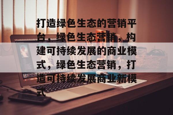 打造绿色生态的营销平台，绿色生态营销，构建可持续发展的商业模式，绿色生态营销，打造可持续发展商业新模式