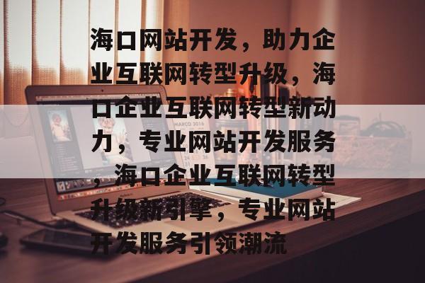 海口网站开发，助力企业互联网转型升级，海口企业互联网转型新动力，专业网站开发服务，海口企业互联网转型升级新引擎，专业网站开发服务引领潮流