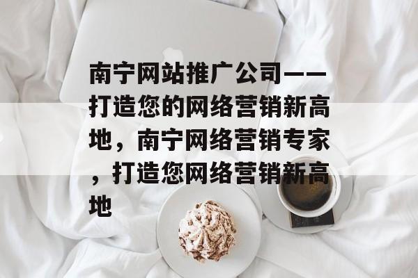 南宁网站推广公司——打造您的网络营销新高地，南宁网络营销专家，打造您网络营销新高地