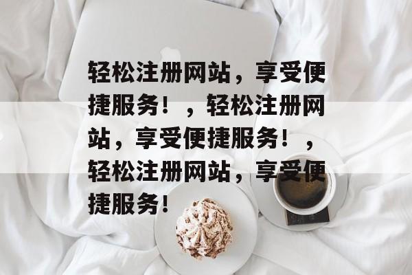 轻松注册网站，享受便捷服务！，轻松注册网站，享受便捷服务！，轻松注册网站，享受便捷服务！
