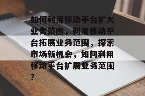 如何利用移动平台扩大业务范围，利用移动平台拓展业务范围，探索市场新机会，如何利用移动平台扩展业务范围？
