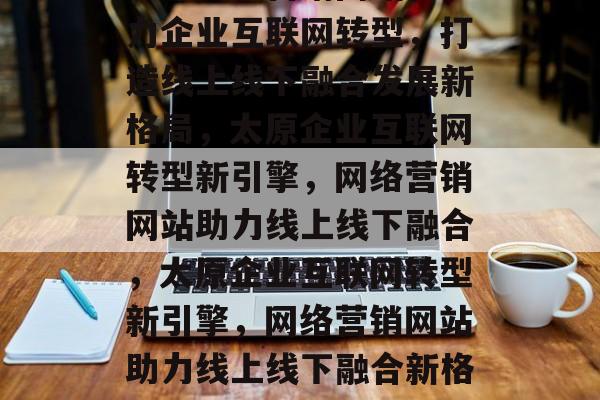 太原网络营销网站，助力企业互联网转型，打造线上线下融合发展新格局，太原企业互联网转型新引擎，网络营销网站助力线上线下融合，太原企业互联网转型新引擎，网络营销网站助力线上线下融合新格局