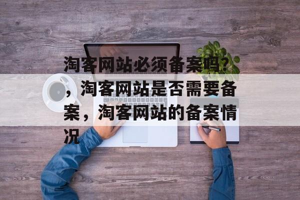 淘客网站必须备案吗？，淘客网站是否需要备案，淘客网站的备案情况