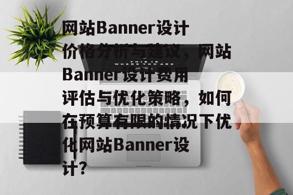 网站Banner设计价格分析与建议，网站Banner设计费用评估与优化策略，如何在预算有限的情况下优化网站Banner设计？