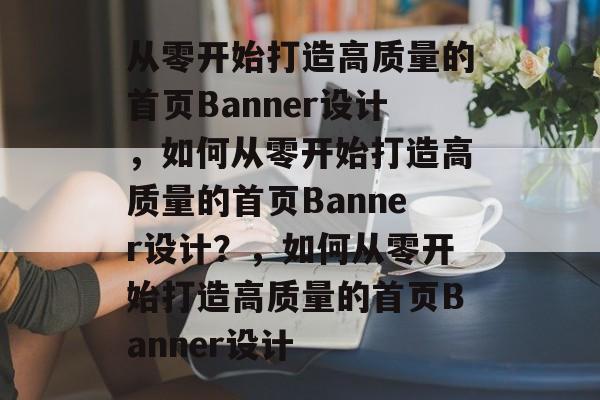 从零开始打造高质量的首页Banner设计，如何从零开始打造高质量的首页Banner设计？，如何从零开始打造高质量的首页Banner设计