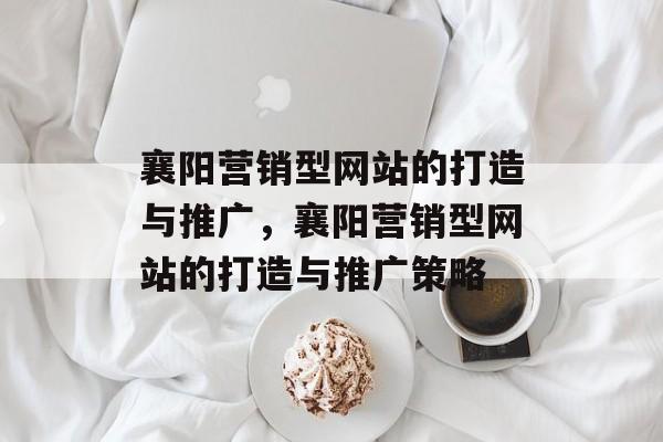 襄阳营销型网站的打造与推广，襄阳营销型网站的打造与推广策略