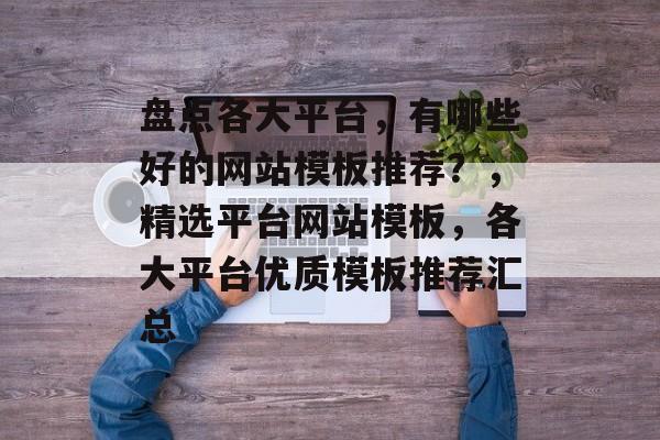 盘点各大平台，有哪些好的网站模板推荐？，精选平台网站模板，各大平台优质模板推荐汇总