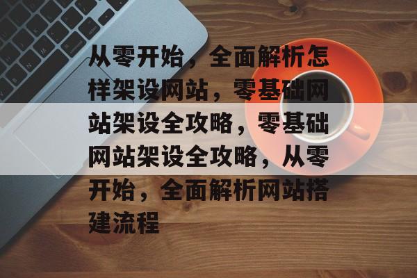 从零开始，全面解析怎样架设网站，零基础网站架设全攻略，零基础网站架设全攻略，从零开始，全面解析网站搭建流程