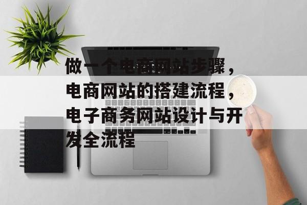 做一个电商网站步骤，电商网站的搭建流程，电子商务网站设计与开发全流程