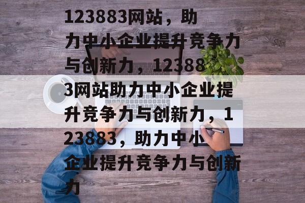 123883网站，助力中小企业提升竞争力与创新力，123883网站助力中小企业提升竞争力与创新力，123883，助力中小企业提升竞争力与创新力