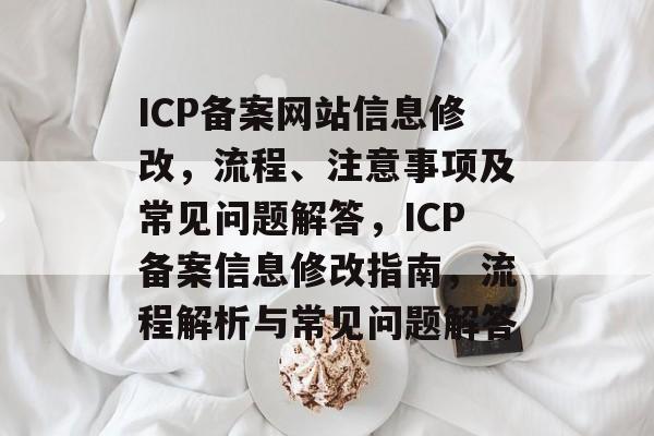 ICP备案网站信息修改，流程、注意事项及常见问题解答，ICP备案信息修改指南，流程解析与常见问题解答