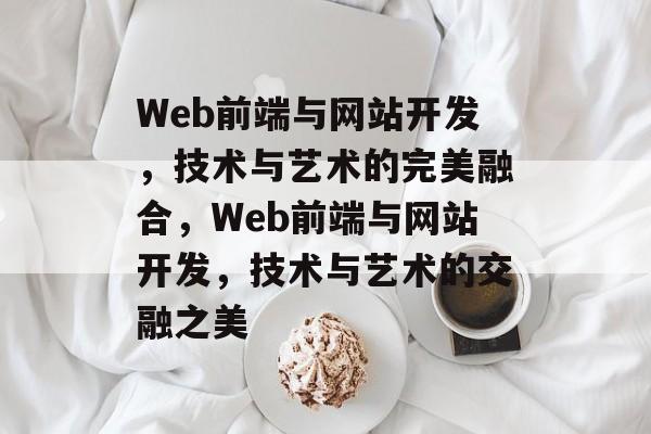 Web前端与网站开发，技术与艺术的完美融合，Web前端与网站开发，技术与艺术的交融之美
