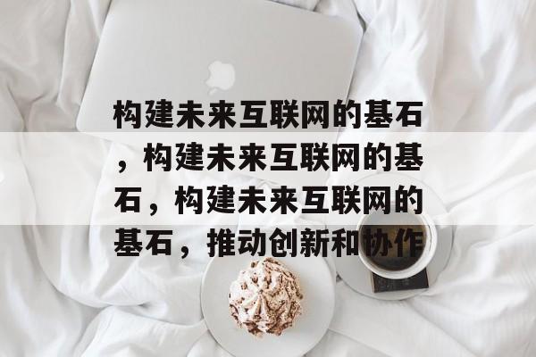 构建未来互联网的基石，构建未来互联网的基石，构建未来互联网的基石，推动创新和协作