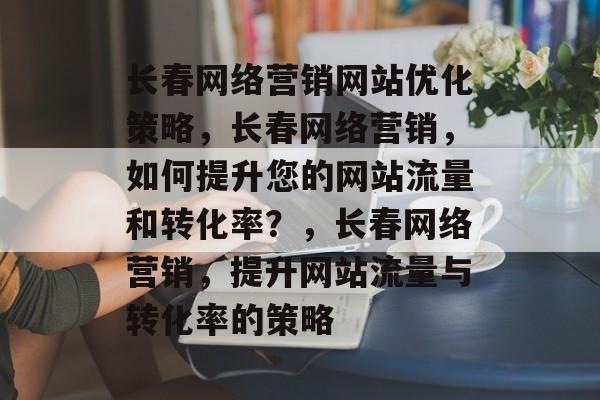 长春网络营销网站优化策略,长春网络营销,如何提升您的网站流量和转化率?,长春网络营销,提升网站流量与转化率的策略 长春网络营销网站优化策略,长春网络营销,如何提升您的网站流量和转化率?,长春网络营销,提升网站流量与转化率的策略