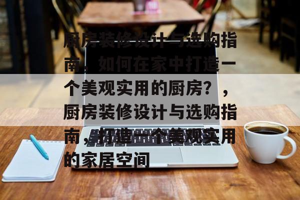 厨房装修设计与选购指南，如何在家中打造一个美观实用的厨房？，厨房装修设计与选购指南，打造一个美观实用的家居空间