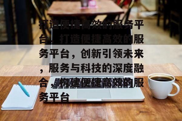 打造便捷高效的服务平台，打造便捷高效的服务平台，创新引领未来，服务与科技的深度融合，构建便捷高效的服务平台