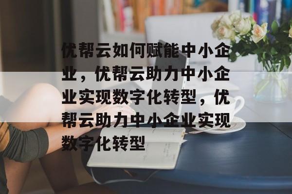 优帮云如何赋能中小企业，优帮云助力中小企业实现数字化转型，优帮云助力中小企业实现数字化转型