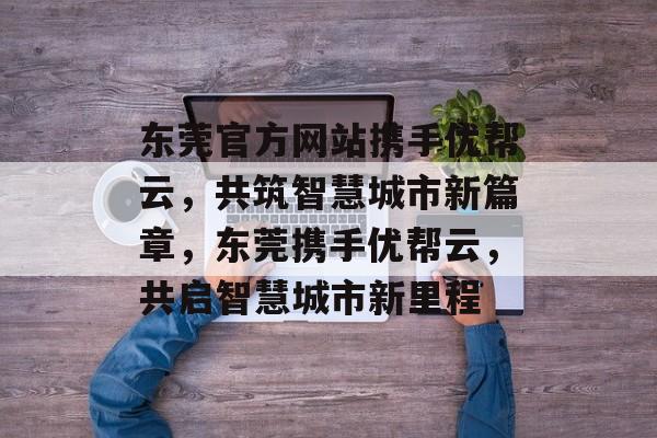 东莞官方网站携手优帮云，共筑智慧城市新篇章，东莞携手优帮云，共启智慧城市新里程