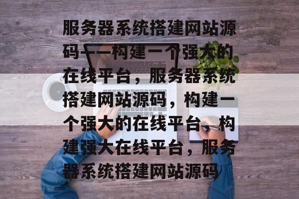 服务器系统搭建网站源码——构建一个强大的在线平台，服务器系统搭建网站源码，构建一个强大的在线平台，构建强大在线平台，服务器系统搭建网站源码