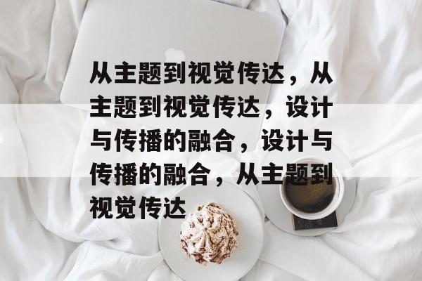 从主题到视觉传达，从主题到视觉传达，设计与传播的融合，设计与传播的融合，从主题到视觉传达