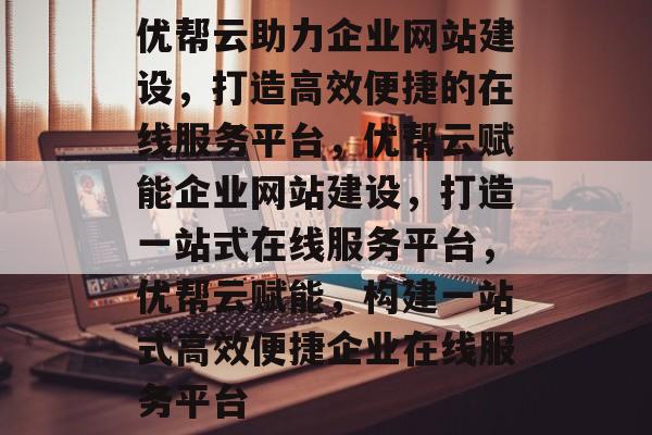 优帮云助力企业网站建设，打造高效便捷的在线服务平台，优帮云赋能企业网站建设，打造一站式在线服务平台，优帮云赋能，构建一站式高效便捷企业在线服务平台