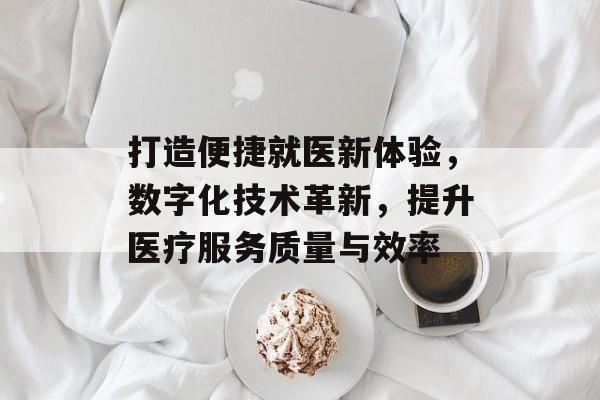 打造便捷就医新体验，数字化技术革新，提升医疗服务质量与效率
