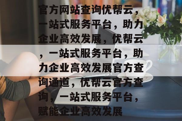 官方网站查询优帮云，一站式服务平台，助力企业高效发展，优帮云，一站式服务平台，助力企业高效发展官方查询通道，优帮云官方查询，一站式服务平台，赋能企业高效发展