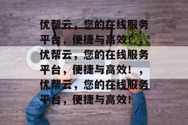 优帮云，您的在线服务平台，便捷与高效！，优帮云，您的在线服务平台，便捷与高效！，优帮云，您的在线服务平台，便捷与高效！