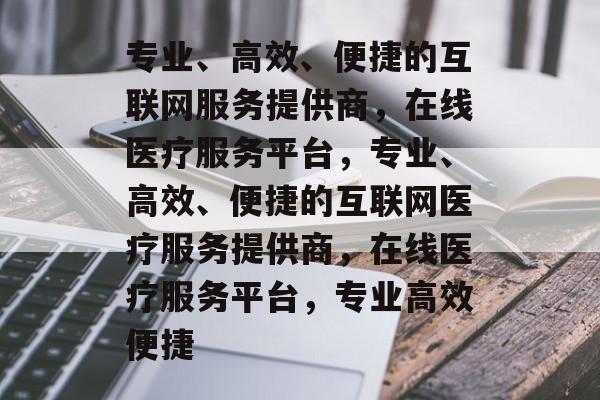 专业、高效、便捷的互联网服务提供商，在线医疗服务平台，专业、高效、便捷的互联网医疗服务提供商，在线医疗服务平台，专业高效便捷