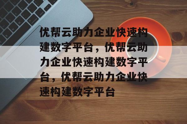 优帮云助力企业快速构建数字平台，优帮云助力企业快速构建数字平台，优帮云助力企业快速构建数字平台