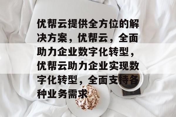 优帮云提供全方位的解决方案，优帮云，全面助力企业数字化转型，优帮云助力企业实现数字化转型，全面支持各种业务需求