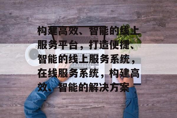 构建高效、智能的线上服务平台，打造便捷、智能的线上服务系统，在线服务系统，构建高效、智能的解决方案